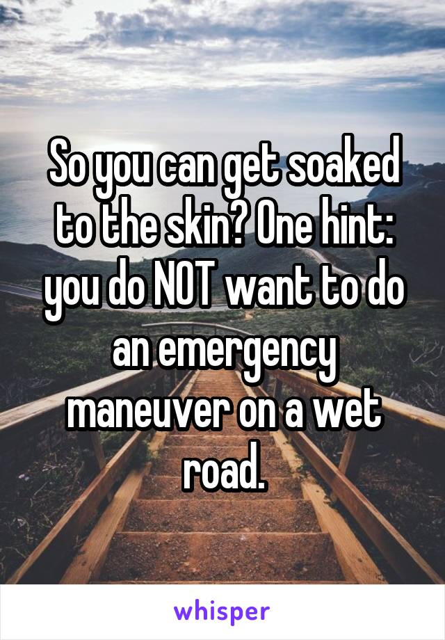 So you can get soaked to the skin? One hint: you do NOT want to do an emergency maneuver on a wet road.