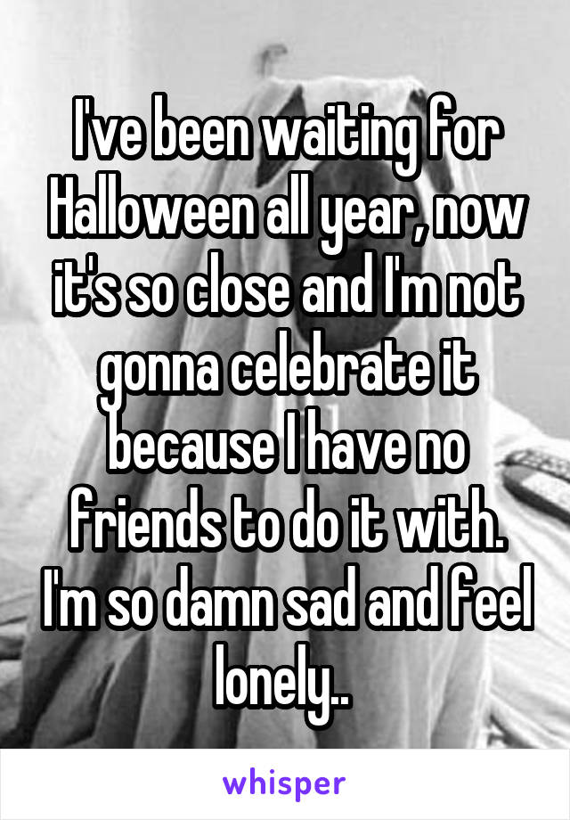 I've been waiting for Halloween all year, now it's so close and I'm not gonna celebrate it because I have no friends to do it with. I'm so damn sad and feel lonely.. 