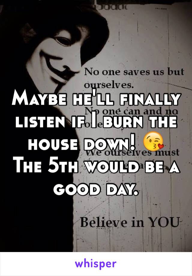 Maybe he'll finally listen if I burn the house down! 😘
The 5th would be a good day. 