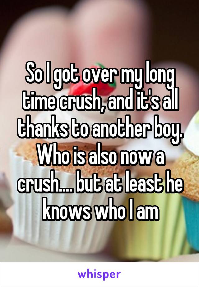So I got over my long time crush, and it's all thanks to another boy. Who is also now a crush.... but at least he knows who I am