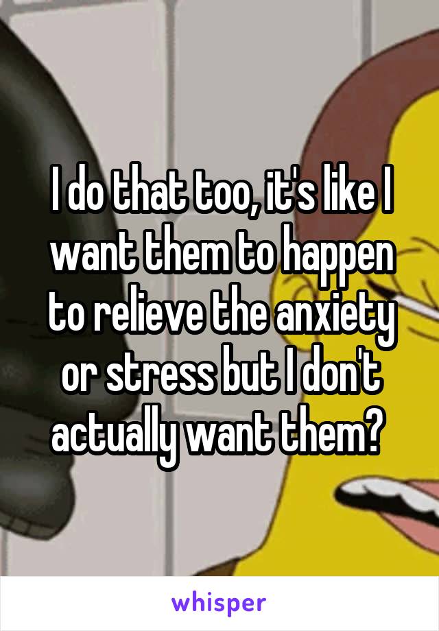 I do that too, it's like I want them to happen to relieve the anxiety or stress but I don't actually want them? 