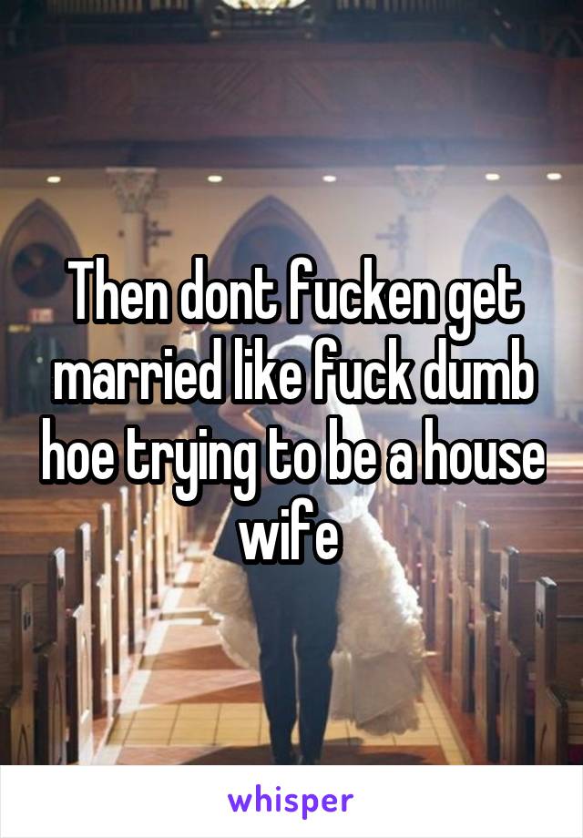 Then dont fucken get married like fuck dumb hoe trying to be a house wife 