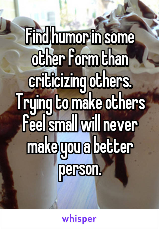 Find humor in some other form than criticizing others.
Trying to make others feel small will never make you a better person.
