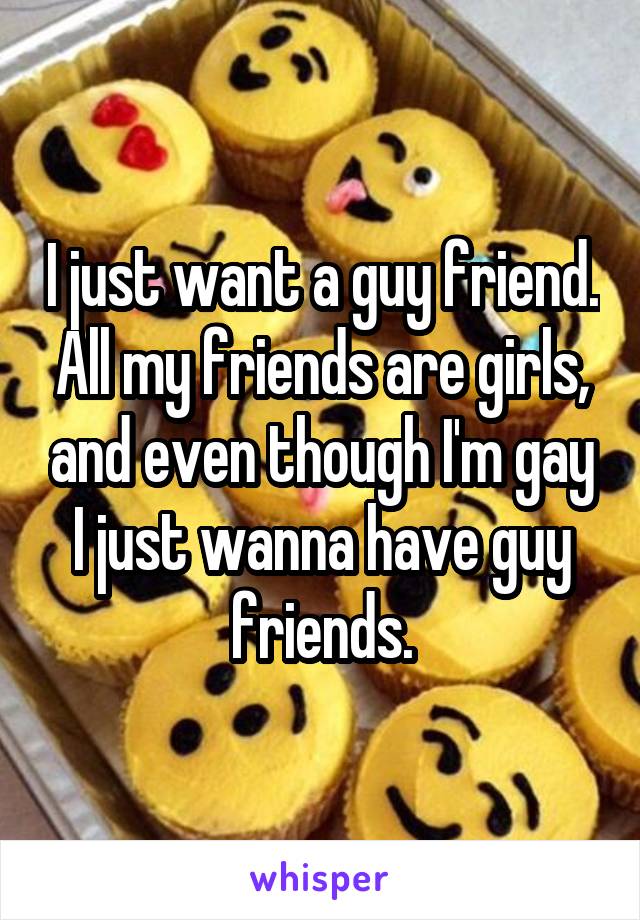 I just want a guy friend. All my friends are girls, and even though I'm gay I just wanna have guy friends.