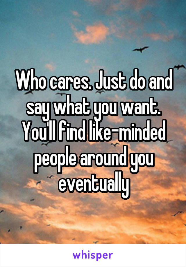 Who cares. Just do and say what you want. You'll find like-minded people around you eventually