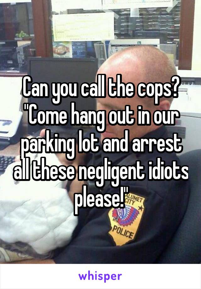 Can you call the cops? "Come hang out in our parking lot and arrest all these negligent idiots please!"