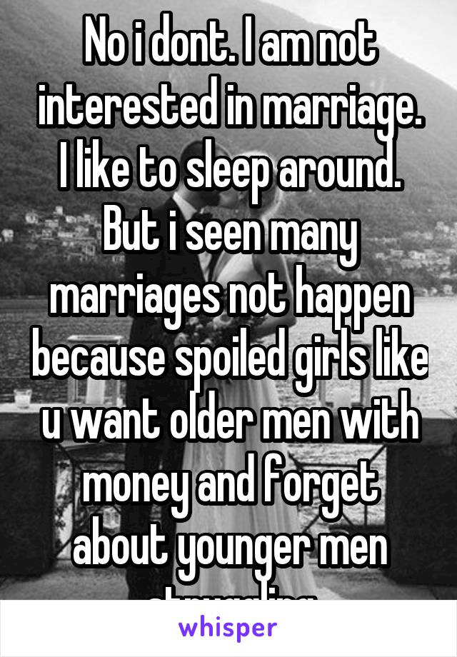 No i dont. I am not interested in marriage. I like to sleep around. But i seen many marriages not happen because spoiled girls like u want older men with money and forget about younger men struggling