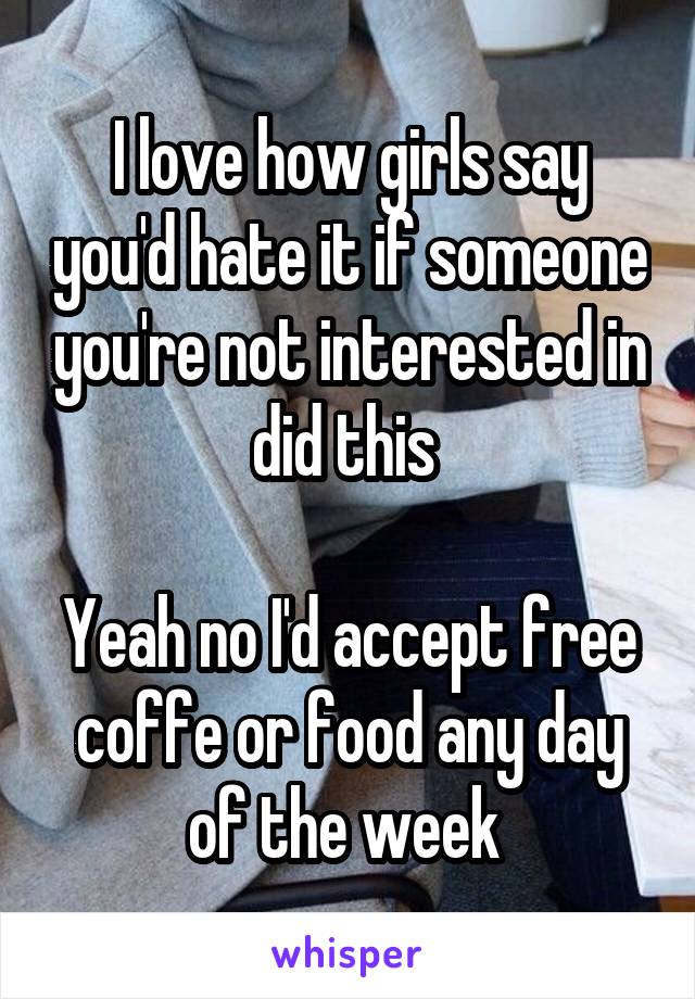 I love how girls say you'd hate it if someone you're not interested in did this 

Yeah no I'd accept free coffe or food any day of the week 