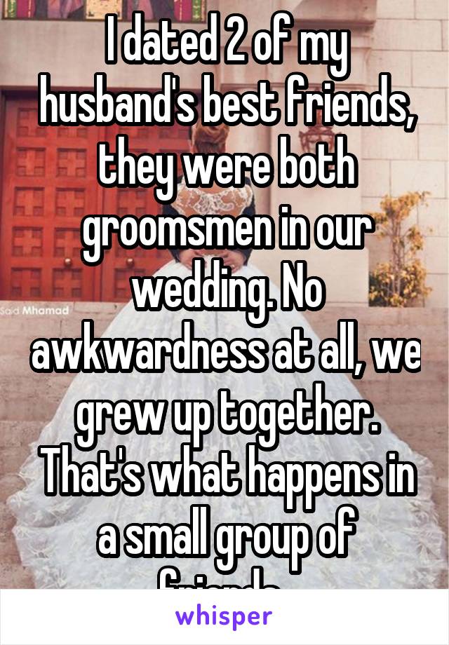 I dated 2 of my husband's best friends, they were both groomsmen in our wedding. No awkwardness at all, we grew up together. That's what happens in a small group of friends. 