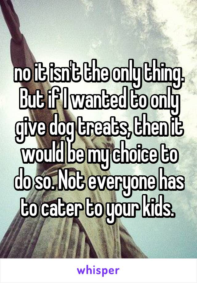 no it isn't the only thing. But if I wanted to only give dog treats, then it would be my choice to do so. Not everyone has to cater to your kids. 