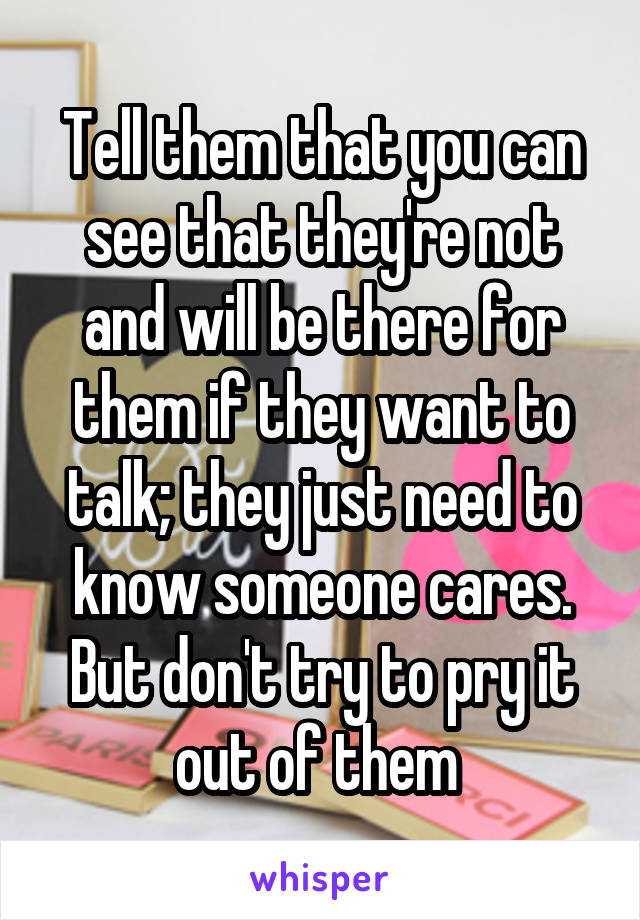 Tell them that you can see that they're not and will be there for them if they want to talk; they just need to know someone cares. But don't try to pry it out of them 