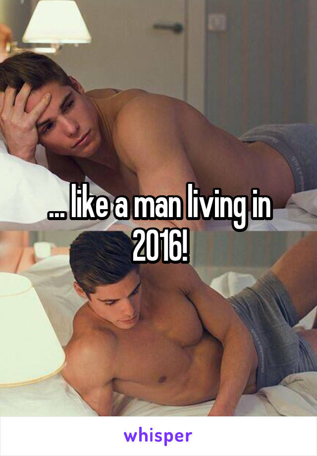 ... like a man living in 2016!