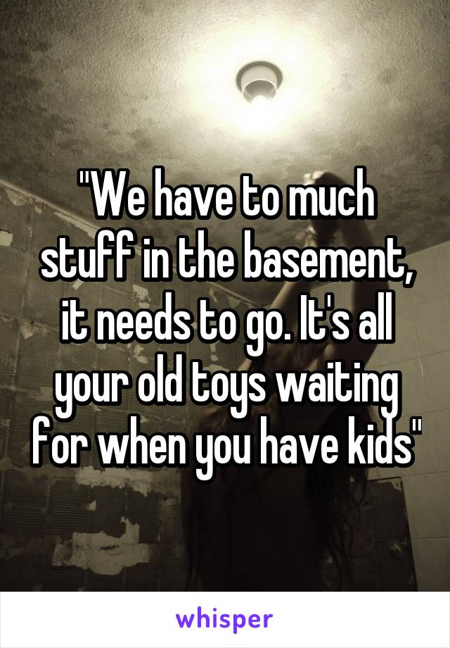 "We have to much stuff in the basement, it needs to go. It's all your old toys waiting for when you have kids"