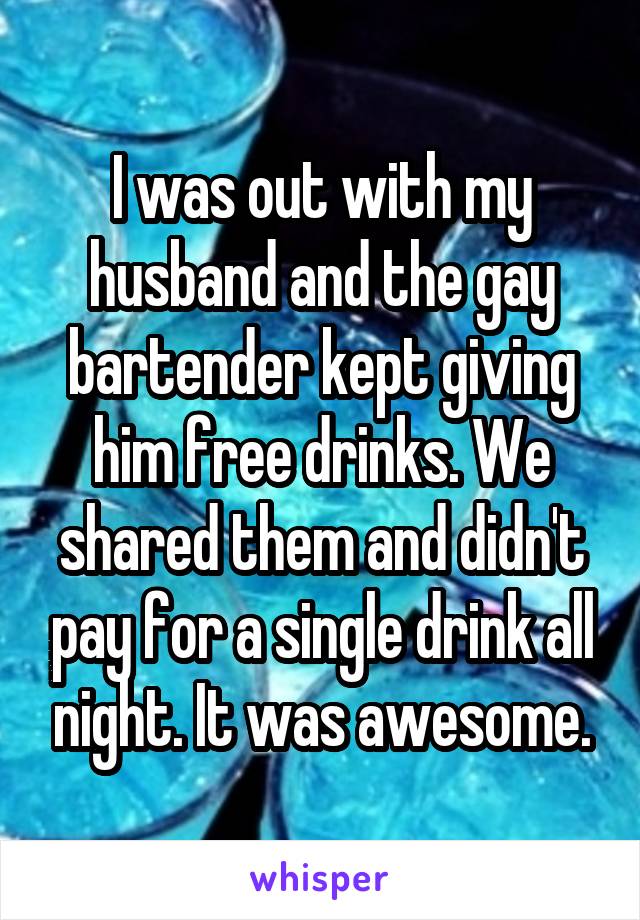 I was out with my husband and the gay bartender kept giving him free drinks. We shared them and didn't pay for a single drink all night. It was awesome.