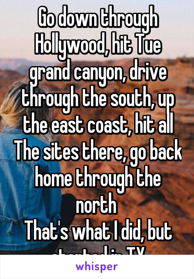 Go down through Hollywood, hit Tue grand canyon, drive through the south, up the east coast, hit all The sites there, go back home through the north 
That's what I did, but started in TX