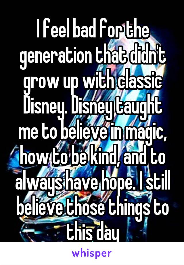 I feel bad for the generation that didn't grow up with classic Disney. Disney taught me to believe in magic, how to be kind, and to always have hope. I still believe those things to this day