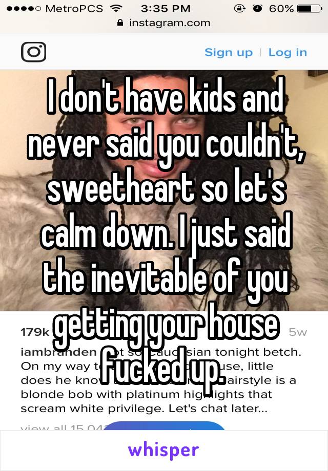 I don't have kids and never said you couldn't, sweetheart so let's calm down. I just said the inevitable of you getting your house fucked up. 