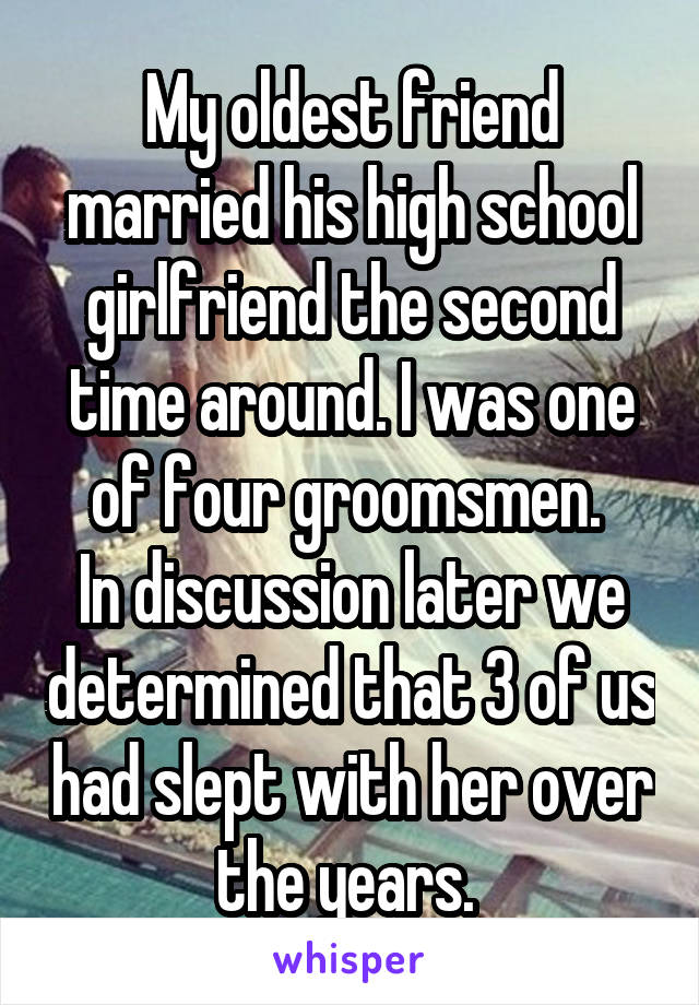 My oldest friend married his high school girlfriend the second time around. I was one of four groomsmen. 
In discussion later we determined that 3 of us had slept with her over the years. 