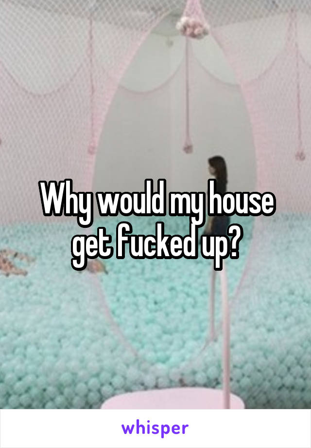 Why would my house get fucked up?