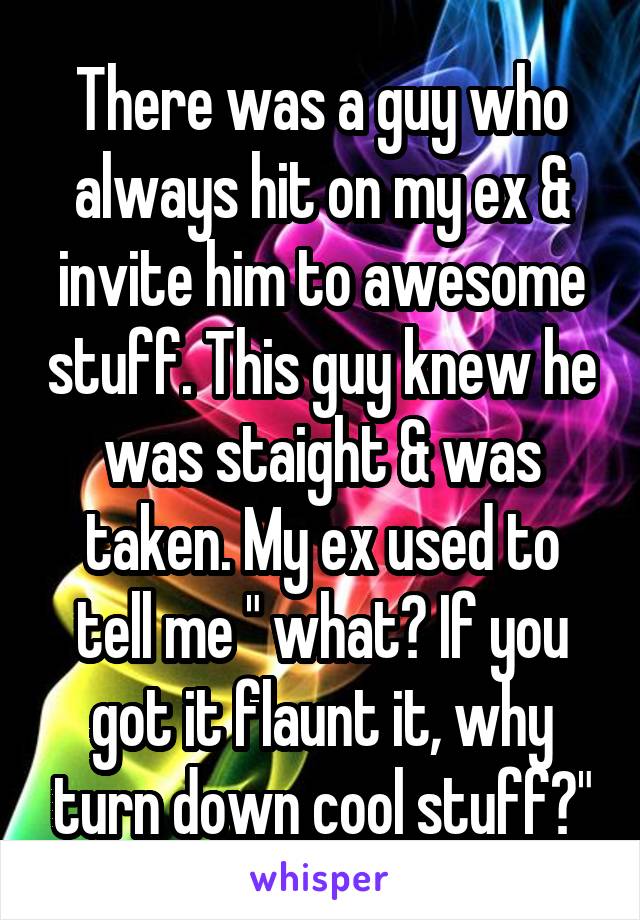 There was a guy who always hit on my ex & invite him to awesome stuff. This guy knew he was staight & was taken. My ex used to tell me " what? If you got it flaunt it, why turn down cool stuff?"