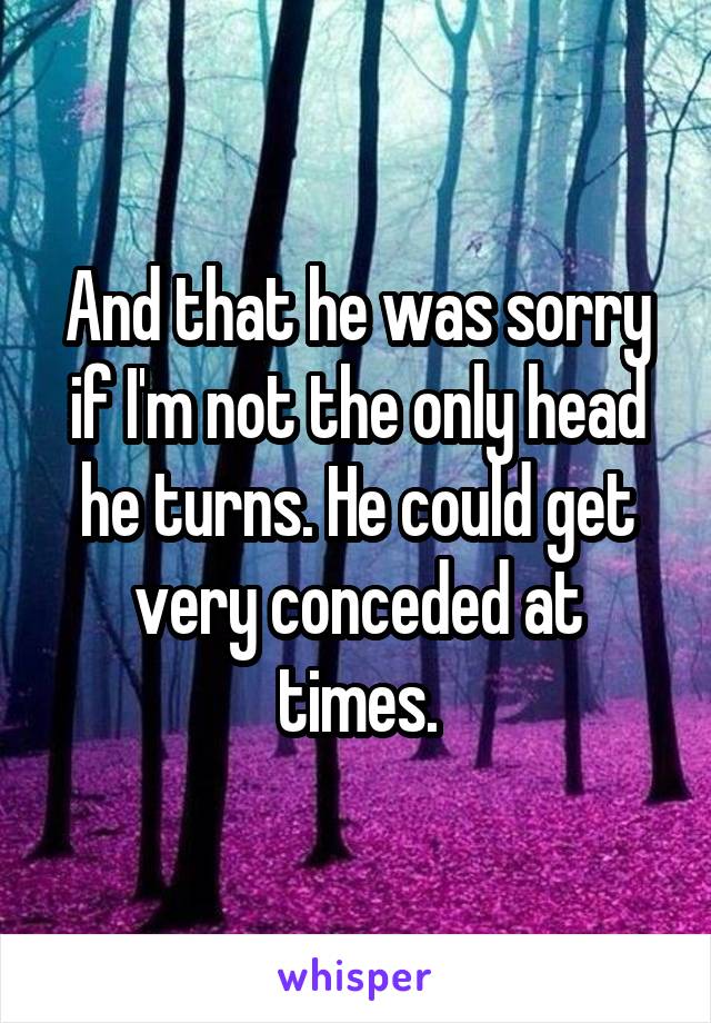 And that he was sorry if I'm not the only head he turns. He could get very conceded at times.