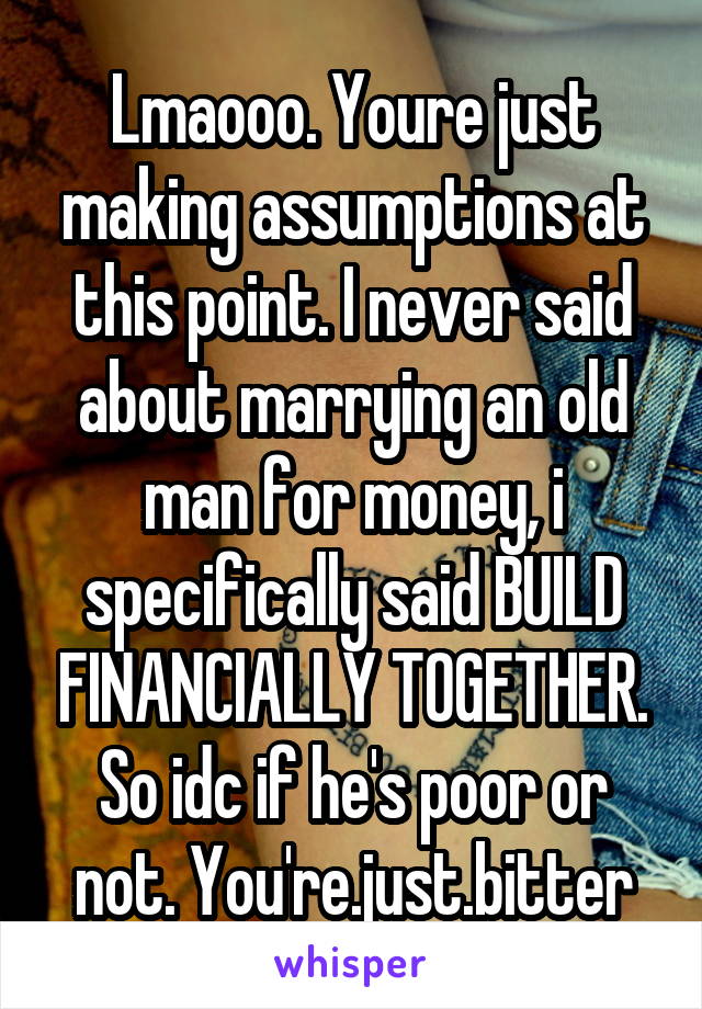 Lmaooo. Youre just making assumptions at this point. I never said about marrying an old man for money, i specifically said BUILD FINANCIALLY TOGETHER. So idc if he's poor or not. You're.just.bitter