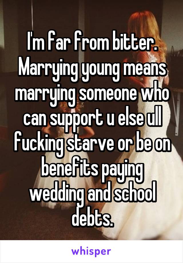 I'm far from bitter. Marrying young means marrying someone who can support u else ull fucking starve or be on benefits paying wedding and school debts.