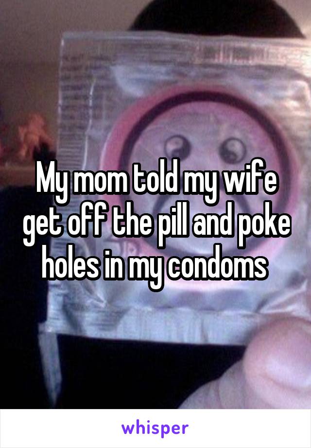 My mom told my wife get off the pill and poke holes in my condoms 
