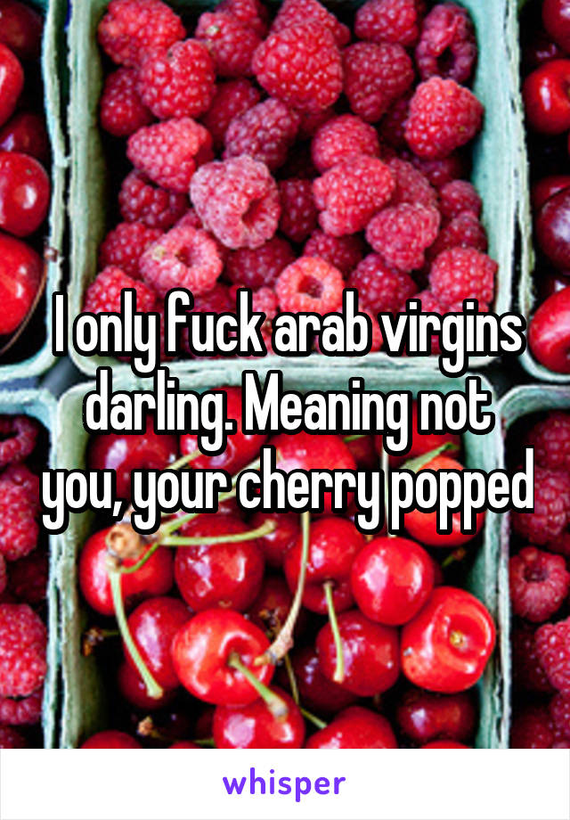 I only fuck arab virgins darling. Meaning not you, your cherry popped