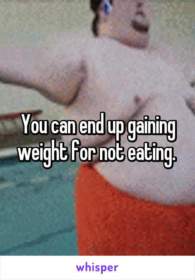 You can end up gaining weight for not eating. 