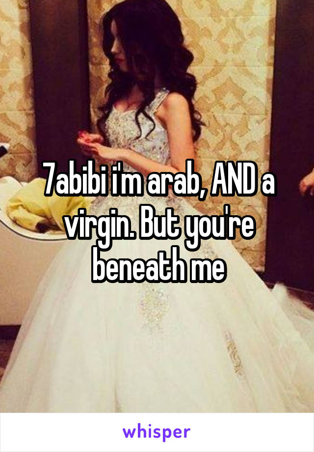 7abibi i'm arab, AND a virgin. But you're beneath me