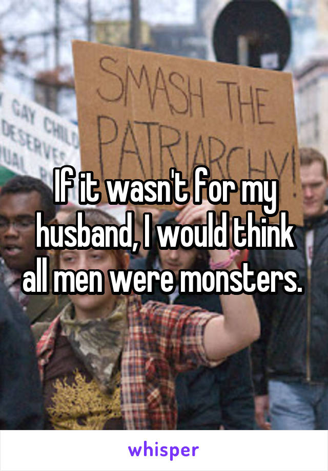 If it wasn't for my husband, I would think all men were monsters. 