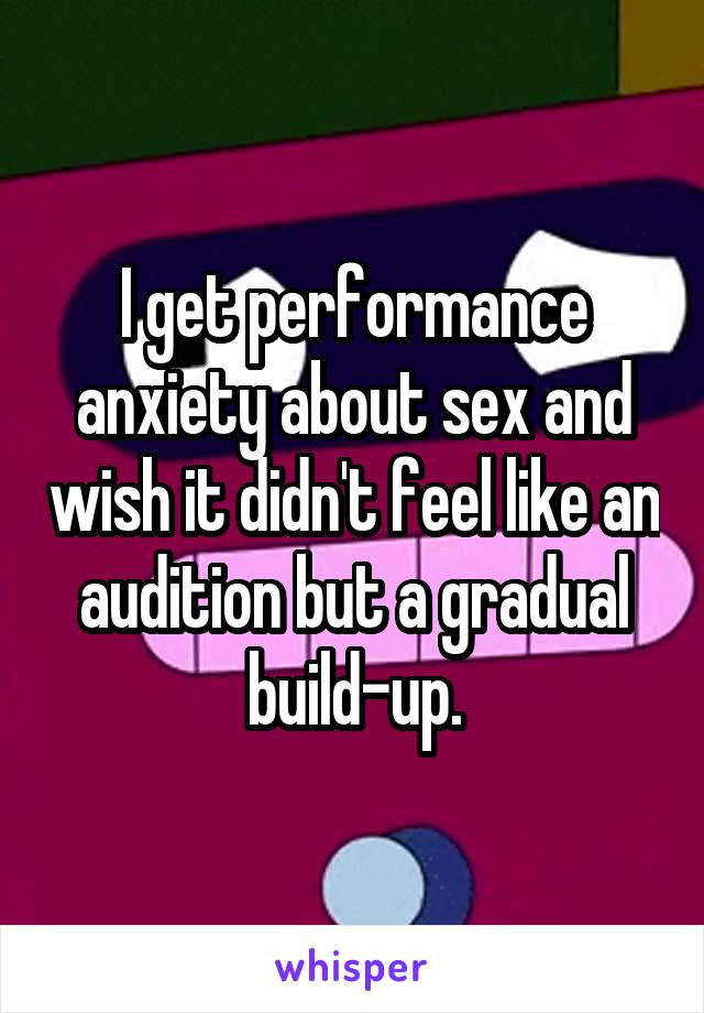 I get performance anxiety about sex and wish it didn't feel like an audition but a gradual build-up.
