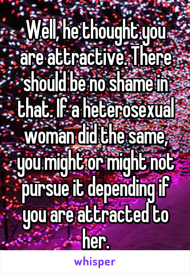 Well, he thought you are attractive. There should be no shame in that. If a heterosexual woman did the same, you might or might not pursue it depending if you are attracted to her.