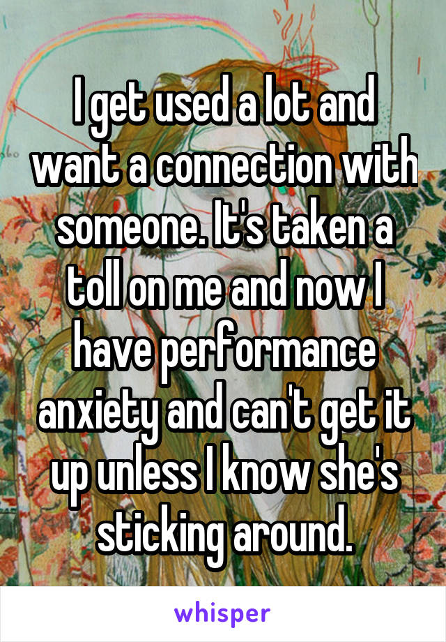 I get used a lot and want a connection with someone. It's taken a toll on me and now I have performance anxiety and can't get it up unless I know she's sticking around.