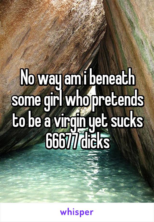 No way am i beneath some girl who pretends to be a virgin yet sucks 66677 dicks