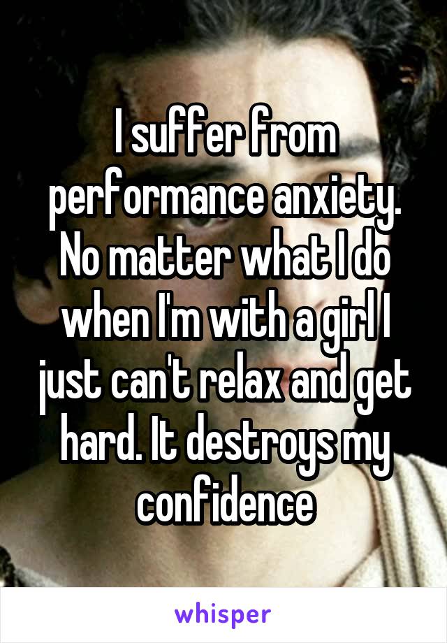 I suffer from performance anxiety. No matter what I do when I'm with a girl I just can't relax and get hard. It destroys my confidence