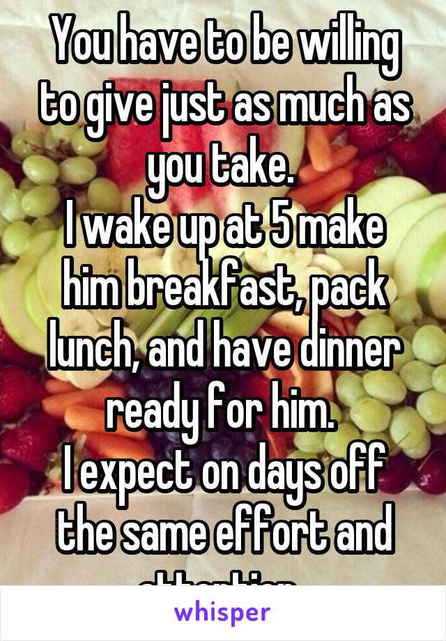 You have to be willing to give just as much as you take. 
I wake up at 5 make him breakfast, pack lunch, and have dinner ready for him. 
I expect on days off the same effort and attention. 