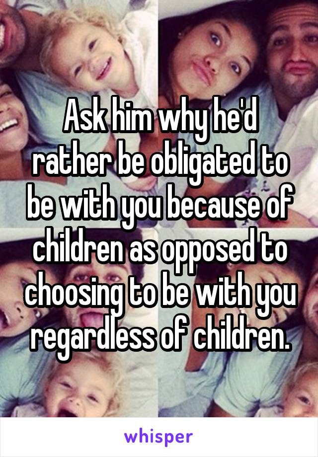 Ask him why he'd rather be obligated to be with you because of children as opposed to choosing to be with you regardless of children.