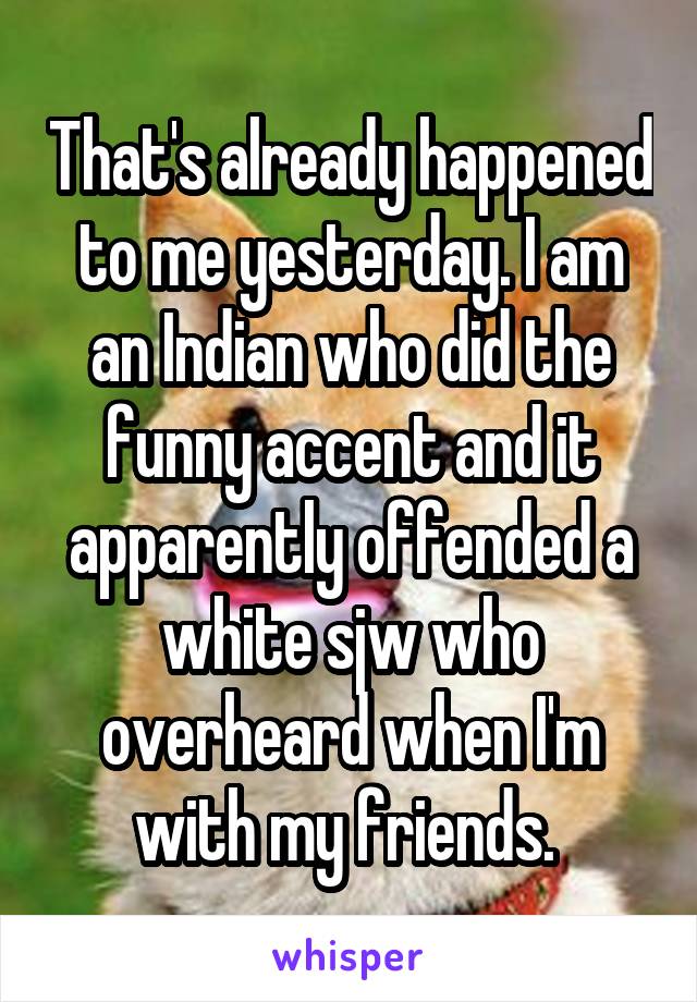 That's already happened to me yesterday. I am an Indian who did the funny accent and it apparently offended a white sjw who overheard when I'm with my friends. 