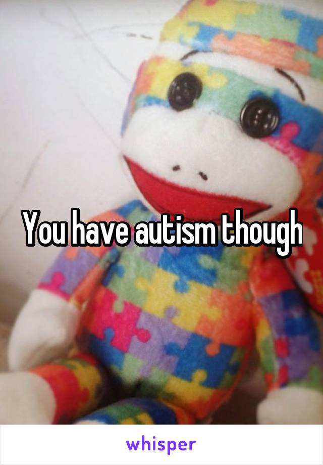 You have autism though