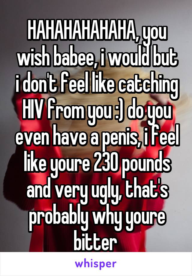 HAHAHAHAHAHA, you wish babee, i would but i don't feel like catching HIV from you :) do you even have a penis, i feel like youre 230 pounds and very ugly, that's probably why youre bitter 