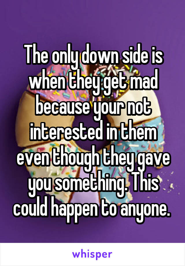 The only down side is when they get mad because your not interested in them even though they gave you something. This could happen to anyone. 