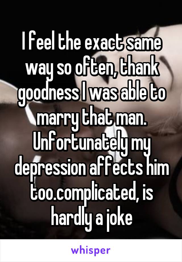 I feel the exact same way so often, thank goodness I was able to marry that man. Unfortunately my depression affects him too.complicated, is hardly a joke