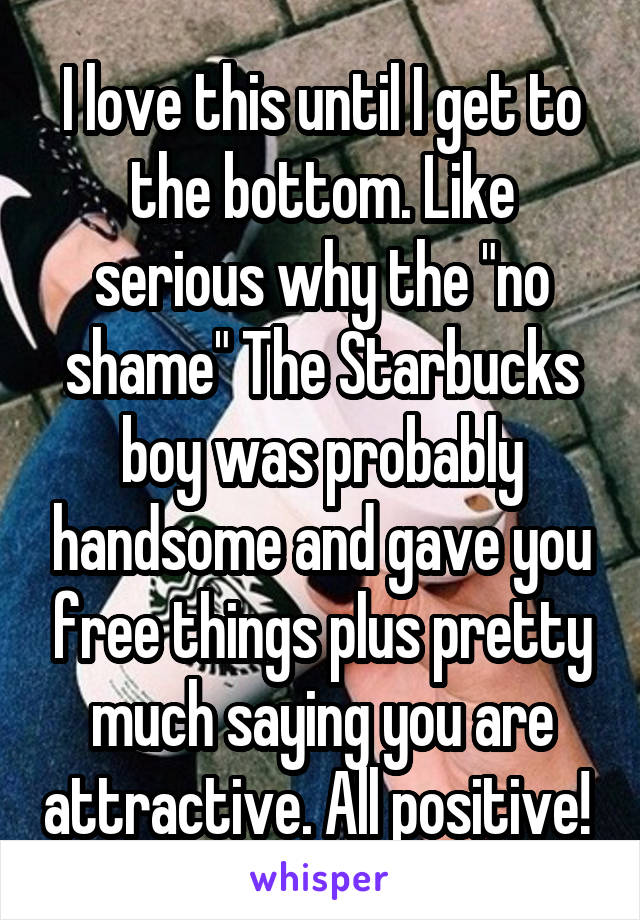 I love this until I get to the bottom. Like serious why the "no shame" The Starbucks boy was probably handsome and gave you free things plus pretty much saying you are attractive. All positive! 