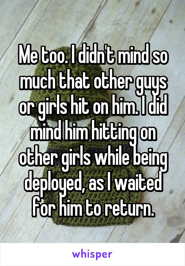 Me too. I didn't mind so much that other guys or girls hit on him. I did mind him hitting on other girls while being deployed, as I waited for him to return.