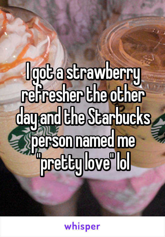 I got a strawberry refresher the other day and the Starbucks person named me "pretty love" lol