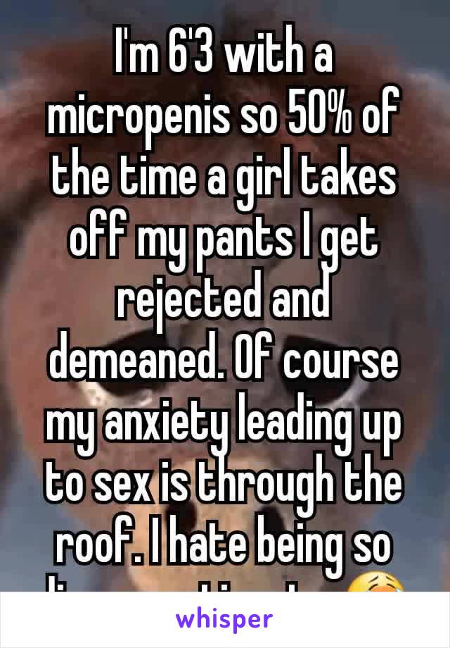 I'm 6'3 with a micropenis so 50% of the time a girl takes off my pants I get rejected and demeaned. Of course my anxiety leading up to sex is through the roof. I hate being so disproportionate 😭