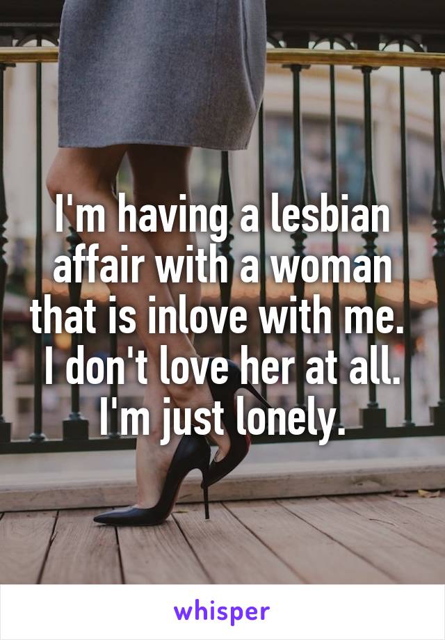 I'm having a lesbian affair with a woman that is inlove with me. 
I don't love her at all. I'm just lonely.