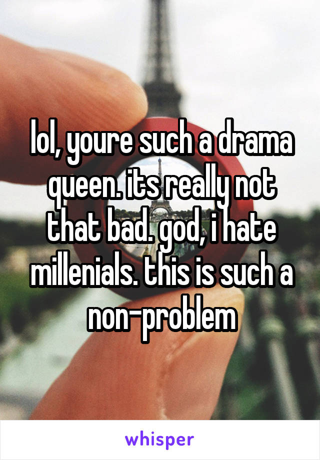 lol, youre such a drama queen. its really not that bad. god, i hate millenials. this is such a non-problem